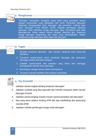 Dasar-dasar Perbankan Jilid 2
Direktorat Pembinaan SMK (2013)
42
c. Rangkuman
Tabungan merupakan simpanan pada bank yang penarikan sesuai
dengan persyaratan yang ditetapkan oleh bank. Penarikan tabungan
dilakukan menggunakan buku tabungan, slip penarikan, kuitansi atau
kartu Anjungan Tunai Mandiri (ATM). Kepada pemegang rekening
tabungan akan diberikan bunga tabungan yang merupakan jasa atas
tabungannya. Sama seperti halnya dengan rekening giro, besarnya
bunga tabungan tergantung dari bank yang bersangkutan. Dalam
praktiknya bunga tabungan lebih besar dari jasa giro.
d. Tugas
1. Bukalah simpanan tabungan atas namamu disebuah bank yang ada
dikotamu.
2. Tanyakan syarat-syarat untuk membuka tabungan dan jenis-jenis
tabungan produk dari bank tersebut.
3. Catatlah syarat-syarat dan prosedur yang kamu lalui sehingga
mendapatkan sebuah buku tabungan.
4. Bandingkan dengan teman dalam kelompokmu.
5. Tanyakan kepada fasilitator jika terdapat perbedaan.
e. Tes Formatif
1. Jelaskan secara ringkas tentang simpanan tabungan!
2. Jelaskan manfaat yang bisa diperoleh jika memiliki simpanan dalam bentuk
tabungan di bank!
3. Jelaskan secara lengkap macam-macam sarana penarikan dari tabungan!
4. Apa yang kamu ketahui tentang ATM dan apa manfaatnya jika seseorang
memiliki ATM!
5. Jelaskan metode perhitungan bunga untuk tabungan!
 