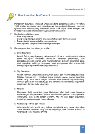 Dasar-dasar Perbankan Jilid 2
Direktorat Pembinaan SMK (2013)
43
f. Kunci Jawaban Tes Formatif
1. Pengertian tabungan menurut undang-undang perbankan nomor 10 tahun
1998 adalah simpanan yang penarikannya hanya dapat dilakukan menurut
syarat-syarat tertentu yang disepakati, tetapi tidak dapat ditarik dengan cek,
bilyret giro dan alat analisis lainya yang dipersamakan itu.
2. Manfaat memiliki tabungan:
- Bisa hidup hemat
- Uang yang disimpan dibank aman dari kehilangan dan kerusakan
- Dapat diambil kapan saja kita membutuhkan
- Mendapatkan penghasilan dari bunga tabungan
3. Sarana penarikan dari tabungan adalah:
a. Buku tabungan
Adalah Buku yang dipegang oleh nasabah, dimana berisi catatan-catatan
saldo tabungan, transaksi penarikan, transaksi penyetoran, dan
pembebanan-pembebanan yang mungkin terjadi. Buku ini digunakan pada
saat penarikan sehingga langsung dapat mengurangi atau menambah
saldo yang ada pada buku tabungan tersebut.
b. Slip Penarikan
Adalah Formulir untuk menarik sejumlah dana dari rekening tabungannya.
Didalam formulir ini nasabah cukup menulis nama, nomor rekening,
jumlah uang, serta tanda tangan nasabah untuk menarik sejumlah uang.
Formulir penarikan ini disebut juga slip penarikan dan biasanya digunakan
bersamaan dengan buku tabungan.
c. Kuitansi
Merupakan bukti penarikan yang dikeluarkan oleh bank yang fungsinya
sama dengan slip penarikan, dimana tertulis nama penarik, nomor penarik,
jumlahuang, dan tanda tangan penarik. Alat ini juga dapat digunakan
secara bersamaan dengan buku tabungan.
d. Kartu yang Terbuat dari Plastik
Yaitu sejenis kartu kredit yang terbuat dari plastik yang dapat digunakan
untuk menarik sejumlah uang dari tabungannya, baik di bank maupun di
Automated Teller Machine (ATM).
 