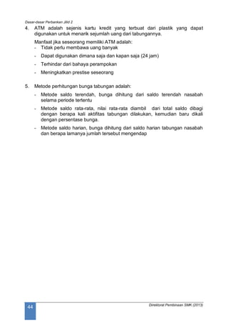 Dasar-dasar Perbankan Jilid 2
Direktorat Pembinaan SMK (2013)
44
4. ATM adalah sejenis kartu kredit yang terbuat dari plastik yang dapat
digunakan untuk menarik sejumlah uang dari tabungannya.
Manfaat jika seseorang memiliki ATM adalah:
- Tidak perlu membawa uang banyak
- Dapat digunakan dimana saja dan kapan saja (24 jam)
- Terhindar dari bahaya perampokan
- Meningkatkan prestise seseorang
5. Metode perhitungan bunga tabungan adalah:
- Metode saldo terendah, bunga dihitung dari saldo terendah nasabah
selama periode tertentu
- Metode saldo rata-rata, nilai rata-rata diambil dari total saldo dibagi
dengan berapa kali aktifitas tabungan dilakukan, kemudian baru dikali
dengan persentase bunga.
- Metode saldo harian, bunga dihitung dari saldo harian tabungan nasabah
dan berapa lamanya jumlah tersebut mengendap
 