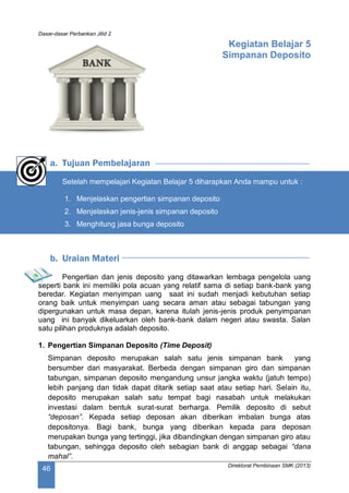 Dasar-dasar Perbankan Jilid 2
Direktorat Pembinaan SMK (2013)
46
Kegiatan Belajar 5
Simpanan Deposito
a. Tujuan Pembelajaran
Setelah mempelajari Kegiatan Belajar 5 diharapkan Anda mampu untuk :
1. Menjelaskan pengertian simpanan deposito
2. Menjelaskan jenis-jenis simpanan deposito
3. Menghitung jasa bunga deposito
b. Uraian Materi
Pengertian dan jenis deposito yang ditawarkan lembaga pengelola uang
seperti bank ini memiliki pola acuan yang relatif sama di setiap bank-bank yang
beredar. Kegiatan menyimpan uang saat ini sudah menjadi kebutuhan setiap
orang baik untuk menyimpan uang secara aman atau sebagai tabungan yang
dipergunakan untuk masa depan, karena itulah jenis-jenis produk penyimpanan
uang ini banyak dikeluarkan oleh bank-bank dalam negeri atau swasta. Salan
satu pilihan produknya adalah deposito.
1. Pengertian Simpanan Deposito (Time Deposit)
Simpanan deposito merupakan salah satu jenis simpanan bank yang
bersumber dari masyarakat. Berbeda dengan simpanan giro dan simpanan
tabungan, simpanan deposito mengandung unsur jangka waktu (jatuh tempo)
lebih panjang dan tidak dapat ditarik setiap saat atau setiap hari. Selain itu,
deposito merupakan salah satu tempat bagi nasabah untuk melakukan
investasi dalam bentuk surat-surat berharga. Pemilik deposito di sebut
“deposan”. Kepada setiap deposan akan diberikan imbalan bunga atas
depositonya. Bagi bank, bunga yang diberikan kepada para deposan
merupakan bunga yang tertinggi, jika dibandingkan dengan simpanan giro atau
tabungan, sehingga deposito oleh sebagian bank di anggap sebagai “dana
mahal”.
 