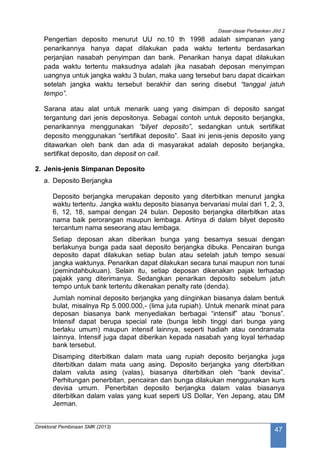 Dasar-dasar Perbankan Jilid 2
Direktorat Pembinaan SMK (2013)
47
Pengertian deposito menurut UU no.10 th 1998 adalah simpanan yang
penarikannya hanya dapat dilakukan pada waktu tertentu berdasarkan
perjanjian nasabah penyimpan dan bank. Penarikan hanya dapat dilakukan
pada waktu tertentu maksudnya adalah jika nasabah deposan menyimpan
uangnya untuk jangka waktu 3 bulan, maka uang tersebut baru dapat dicairkan
setelah jangka waktu tersebut berakhir dan sering disebut “tanggal jatuh
tempo”.
Sarana atau alat untuk menarik uang yang disimpan di deposito sangat
tergantung dari jenis depositonya. Sebagai contoh untuk deposito berjangka,
penarikannya menggunakan “bilyet deposito”, sedangkan untuk sertifikat
deposito menggunakan “sertifikat deposito”. Saat ini jenis-jenis deposito yang
ditawarkan oleh bank dan ada di masyarakat adalah deposito berjangka,
sertifikat deposito, dan deposit on call.
2. Jenis-jenis Simpanan Deposito
a. Deposito Berjangka
Deposito berjangka merupakan deposito yang diterbitkan menurut jangka
waktu tertentu. Jangka waktu deposito biasanya bervariasi mulai dari 1, 2, 3,
6, 12, 18, sampai dengan 24 bulan. Deposito berjangka diterbitkan atas
nama baik perorangan maupun lembaga. Artinya di dalam bilyet deposito
tercantum nama seseorang atau lembaga.
Setiap deposan akan diberikan bunga yang besarnya sesuai dengan
berlakunya bunga pada saat deposito berjangka dibuka. Pencairan bunga
deposito dapat dilakukan setiap bulan atau setelah jatuh tempo sesuai
jangka waktunya. Penarikan dapat dilakukan secara tunai maupun non tunai
(pemindahbukuan). Selain itu, setiap deposan dikenakan pajak terhadap
pajakk yang diterimanya. Sedangkan penarikan deposito sebelum jatuh
tempo untuk bank tertentu dikenakan penalty rate (denda).
Jumlah nominal deposito berjangka yang diinginkan biasanya dalam bentuk
bulat, misalnya Rp 5.000.000,- (lima juta rupiah). Untuk menarik minat para
deposan biasanya bank menyediakan berbagai “intensif” atau “bonus”.
Intensif dapat berupa special rate (bunga lebih tinggi dari bunga yang
berlaku umum) maupun intensif lainnya, seperti hadiah atau cendramata
lainnya. Intensif juga dapat diberikan kepada nasabah yang loyal terhadap
bank tersebut.
Disamping diterbitkan dalam mata uang rupiah deposito berjangka juga
diterbitkan dalam mata uang asing. Deposito berjangka yang diterbitkan
dalam valuta asing (valas), biasanya diterbitkan oleh “bank devisa”.
Perhitungan penerbitan, pencairan dan bunga dilakukan menggunakan kurs
devisa umum. Penerbitan deposito berjangka dalam valas biasanya
diterbitkan dalam valas yang kuat seperti US Dollar, Yen Jepang, atau DM
Jerman.
 