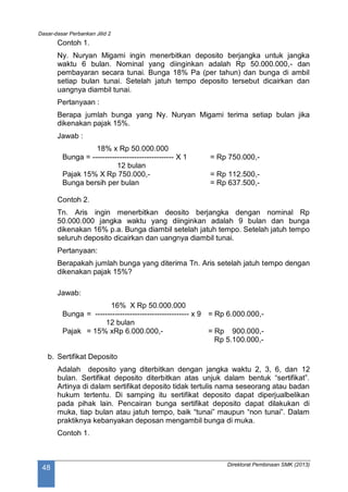 Dasar-dasar Perbankan Jilid 2
Direktorat Pembinaan SMK (2013)
48
Contoh 1.
Ny. Nuryan Migami ingin menerbitkan deposito berjangka untuk jangka
waktu 6 bulan. Nominal yang diinginkan adalah Rp 50.000.000,- dan
pembayaran secara tunai. Bunga 18% Pa (per tahun) dan bunga di ambil
setiap bulan tunai. Setelah jatuh tempo deposito tersebut dicairkan dan
uangnya diambil tunai.
Pertanyaan :
Berapa jumlah bunga yang Ny. Nuryan Migami terima setiap bulan jika
dikenakan pajak 15%.
Jawab :
18% x Rp 50.000.000
Bunga = --------------------------------- X 1 = Rp 750.000,-
12 bulan
Pajak 15% X Rp 750.000,- = Rp 112.500,-
Bunga bersih per bulan = Rp 637.500,-
Contoh 2.
Tn. Aris ingin menerbitkan deosito berjangka dengan nominal Rp
50.000.000 jangka waktu yang diinginkan adalah 9 bulan dan bunga
dikenakan 16% p.a. Bunga diambil setelah jatuh tempo. Setelah jatuh tempo
seluruh deposito dicairkan dan uangnya diambil tunai.
Pertanyaan:
Berapakah jumlah bunga yang diterima Tn. Aris setelah jatuh tempo dengan
dikenakan pajak 15%?
Jawab:
16% X Rp 50.000.000
Bunga = -------------------------------------- x 9 = Rp 6.000.000,-
12 bulan
Pajak = 15% xRp 6.000.000,- = Rp 900.000,-
Rp 5.100.000,-
b. Sertifikat Deposito
Adalah deposito yang diterbitkan dengan jangka waktu 2, 3, 6, dan 12
bulan. Sertifikat deposito diterbitkan atas unjuk dalam bentuk “sertifikat”.
Artinya di dalam sertifikat deposito tidak tertulis nama seseorang atau badan
hukum tertentu. Di samping itu sertifikat deposito dapat diperjualbelikan
pada pihak lain. Pencairan bunga sertifikat deposito dapat dilakukan di
muka, tiap bulan atau jatuh tempo, baik “tunai” maupun “non tunai”. Dalam
praktiknya kebanyakan deposan mengambil bunga di muka.
Contoh 1.
 