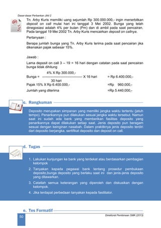Dasar-dasar Perbankan Jilid 2
Direktorat Pembinaan SMK (2013)
50
Tn. Arby Kuris memiliki uang sejumlah Rp 300.000.000,- ingin menerbitkan
deposit on call mulai hari ini tanggal 3 Mei 2002. Bunga yang telah
dinegosiasi adalah 4% per bulan (Pm) dan di ambil pada saat pencairan.
Pada tanggal 19 Mei 2002 Tn. Arby Kuris mencairkan deposit on callnya.
Pertanyaan :
Berapa jumlah bunga yang Tn. Arby Kuris terima pada saat pencairan jika
dikenakan pajak sebesar 15%.
Jawab :
Lama deposit on call 3 – 19 = 16 hari dengan catatan pada saat pencairan
bunga tidak dihitung
4% X Rp 300.000,-
Bunga = ----------------------------------- X 16 hari = Rp 6.400.000,-
30 hari
Pajak 15% X Rp 6.400.000,- =Rp 960.000,-
Jumlah yang diterima =Rp 5.440.000,-
c. Rangkuman
Deposito merupakan simpanan yang memiliki jangka waktu tertentu (jatuh
tempo). Penarikannya pun dilakukan sesuai jangka waktu tersebut. Namun
saat ini sudah ada bank yang memberikan fasilitas deposito yang
penarikannya dapat dilakukan setiap saat. Jenis deposito pun beragam
sesuai dengan keinginan nasabah. Dalam praktiknya jenis deposito terdiri
dari deposito berjangka, sertifikat deposito dan deposit on call.
d. Tugas
1. Lakukan kunjungan ke bank yang terdekat atau berdasarkan pembagian
kelompok
2. Tanyakan kepada pegawai bank tentang prosedur pembukaan
deposito,bunga deposito yang berlaku saat ini dan jenis-jenis deposito
yang ditawarkan.
3. Catatlah semua keterangan yang diperoleh dan diskusikan dengan
kelompok.
4. Jika terdapat perbedaan tanyakan kepada fasilitator.
e. Tes Formatif
 