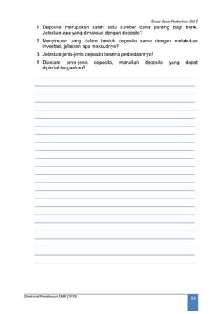 Dasar-dasar Perbankan Jilid 2
Direktorat Pembinaan SMK (2013)
51
1. Deposito merupakan salah satu sumber dana penting bagi bank.
Jelaskan apa yang dimaksud dengan deposito?
2. Menyimpan uang dalam bentuk deposito sama dengan melakukan
investasi, jelaskan apa maksudnya?
3. Jelaskan jenis-jenis deposito beserta perbedaannya!
4. Diantara jenis-jenis deposito, manakah deposito yang dapat
dipindahtangankan?
____________________________________________________________
____________________________________________________________
____________________________________________________________
____________________________________________________________
____________________________________________________________
____________________________________________________________
____________________________________________________________
____________________________________________________________
____________________________________________________________
____________________________________________________________
____________________________________________________________
____________________________________________________________
____________________________________________________________
____________________________________________________________
____________________________________________________________
____________________________________________________________
____________________________________________________________
____________________________________________________________
____________________________________________________________
____________________________________________________________
____________________________________________________________
____________________________________________________________
____________________________________________________________
____________________________________________________________
 