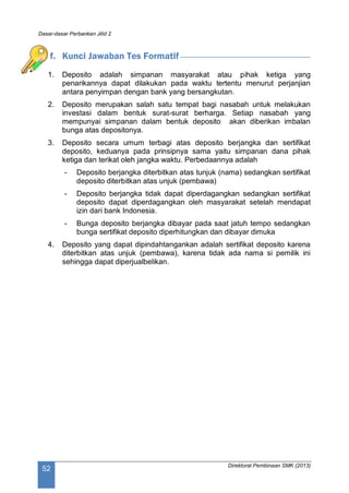 Dasar-dasar Perbankan Jilid 2
Direktorat Pembinaan SMK (2013)
52
f. Kunci Jawaban Tes Formatif
1. Deposito adalah simpanan masyarakat atau pihak ketiga yang
penarikannya dapat dilakukan pada waktu tertentu menurut perjanjian
antara penyimpan dengan bank yang bersangkutan.
2. Deposito merupakan salah satu tempat bagi nasabah untuk melakukan
investasi dalam bentuk surat-surat berharga. Setiap nasabah yang
mempunyai simpanan dalam bentuk deposito akan diberikan imbalan
bunga atas depositonya.
3. Deposito secara umum terbagi atas deposito berjangka dan sertifikat
deposito, keduanya pada prinsipnya sama yaitu simpanan dana pihak
ketiga dan terikat oleh jangka waktu. Perbedaannya adalah
- Deposito berjangka diterbitkan atas tunjuk (nama) sedangkan sertifikat
deposito diterbitkan atas unjuk (pembawa)
- Deposito berjangka tidak dapat diperdagangkan sedangkan sertifikat
deposito dapat diperdagangkan oleh masyarakat setelah mendapat
izin dari bank Indonesia.
- Bunga deposito berjangka dibayar pada saat jatuh tempo sedangkan
bunga sertifikat deposito diperhitungkan dan dibayar dimuka
4. Deposito yang dapat dipindahtangankan adalah sertifikat deposito karena
diterbitkan atas unjuk (pembawa), karena tidak ada nama si pemilik ini
sehingga dapat diperjualbelikan.
 