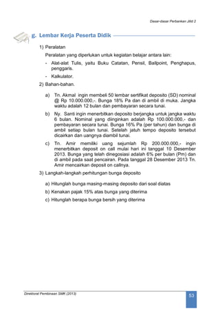 Dasar-dasar Perbankan Jilid 2
Direktorat Pembinaan SMK (2013)
53
g. Lembar Kerja Peserta Didik
1) Peralatan
Peralatan yang diperlukan untuk kegiatan belajar antara lain:
- Alat-alat Tulis, yaitu Buku Catatan, Pensil, Ballpoint, Penghapus,
penggaris.
- Kalkulator.
2) Bahan-bahan.
a) Tn. Akmal ingin membeli 50 lembar sertifikat deposito (SD) nominal
@ Rp 10.000.000,-. Bunga 18% Pa dan di ambil di muka. Jangka
waktu adalah 12 bulan dan pembayaran secara tunai.
b) Ny. Santi ingin menerbitkan deposito berjangka untuk jangka waktu
6 bulan. Nominal yang diinginkan adalah Rp 100.000.000,- dan
pembayaran secara tunai. Bunga 16% Pa (per tahun) dan bunga di
ambil setiap bulan tunai. Setelah jatuh tempo deposito tersebut
dicairkan dan uangnya diambil tunai.
c) Tn. Amir memiliki uang sejumlah Rp 200.000.000,- ingin
menerbitkan deposit on call mulai hari ini tanggal 10 Desember
2013. Bunga yang telah dinegosiasi adalah 6% per bulan (Pm) dan
di ambil pada saat pencairan. Pada tanggal 28 Desember 2013 Tn.
Amir mencairkan deposit on callnya.
3) Langkah-langkah perhitungan bunga deposito
a) Hitunglah bunga masing-masing deposito dari soal diatas
b) Kenakan pajak 15% atas bunga yang diterima
c) Hitunglah berapa bunga bersih yang diterima
 
