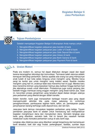 Dasar-dasar Perbankan Jilid 2
Direktorat Pembinaan SMK (2013)
54
Kegiatan Belajar 6
Jasa Perbankan
a. Tujuan Pembelajaran
Setelah mempelajari Kegiatan Belajar 6 diharapkan Anda mampu untuk :
1. Mengidentifikasi kegiatan pelayanan jasa transfer di bank
2. Mengidentifikasi kegiatan pelayanan jasa Letter of Credit di bank
3. Mengidentifikasi kegiatan pelayanan jasa Safe Deposit Box di bank
4. Mengidentifikasi kegiatan pelayanan jasa Inkaso di bank
5. Mengidentifikasi kegiatan pelayanan jasa Bank Garansi di bank
6. Mengidentifikasi kegiatan pelayanan jasa Payment Point di bank
b. Uraian Materi
Pada era modern ini, semua hal dapat dilakukan dengan cepat dan tepat
karena kecanggihan teknologi dan komunikasi. Termasuk salah satunya adalah
kemajuan teknologi perbankan. Dahulu apabila ada orang tua yang mempunyai
anak kuliah di luar kota selalu bingung untuk mengirim uang. Mereka harus
pergi ke kantor pos untuk mengirim uang melalui wesel. Apabila mereka
mengirim uang hari ini, anaknya tidak bisa menerima hari ini juga. Mereka baru
bisa menerima kiriman uang keesokan harinya atau bahkan hingga berhari-hari
jika alamatnya susah untuk ditemukan. Prosedurnya juga cukup panjang dan
berbelit hingga membuat orang enggan mengirim uang lewat kantor pos. Saat
ini, kerumitan proses pengiriman uang tersebut dapat diatasi dengan adanya
jasa perbankan yang dikenal dengan istilah transfer.
Selain transfer, bank juga menawarkan berbagai macam jasa yang dapat
mempermudah aktivitas kita pada masa sekarang ini, contohnya
penagihan/inkaso, pembayaran tagihan listrik, telfon, air, pembayaran pajak,
penyimpanan barang berharga (safe deposit box), dan lain-lain.
Jasa-jasa bank lainnya merupakan kegiatan perbankan yang ketiga. Tujuan
pemberian jasa-jasa bank ini adalah untuk mendukung dan memperlancar
kegiatan menghimpun dana dan menyalurkan dana. Semakin lengkap jasa
bank yang diberikan, semakin baik. Hal ini berarti jika nasabah hendak
melakukan suatu transaksi perbankan cukup di satu bank saja.
Lengkap atau tidaknya jasa yang diberikan sangat tergantung dari kemampuan
bank tersebut, baik dari segi modal, perlengkapan, fasilitas, sumber daya
 