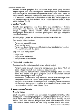 Dasar-dasar Perbankan Jilid 2
Direktorat Pembinaan SMK (2013)
56
Kepada nasabah pengirim akan dikenakan biaya kirim yang besarnya
tergantung dari bank yang bersangkutan. Pertimbangannya adalah nasabah
yang bersangkutan memiliki rekening di bank tersebut atau tidak. Selain itu
besarnya biaya kirim juga dipengaruhi oleh sarana yang digunakan. Biaya
kirim lewat telepon akan lebih mahal daripada lewat telex, begitupun apabila
kita menggunakan on line komputer biaya dengan fasilitas BI-RTGS lebih
mahal daripada SKKNI.
b. Manfaat Transfer
Transfer atau pengiriman uang lewat bank akan memberikan beberapa
keuntungan bagi nasabah, jika dibandingkan dengan jasa pengirirman
lainnya. Dengan adanya transfer akan memperlancar transaksi
perdagangan, memudahkan transaksi pembayaran, dan juga menjamin
keamanan nasabah.
Keuntungan yang diperoleh oleh masing-masing pihak antara lain:
Bagi nasabah akan mendapat:
- Pengiriman uang lebih cepat
- Aman sampai tujuan
- Pengiriman dapat dilakukan lewat telepon melalui pembebanan rekening
- Prosedur lebih mudah dan cepat
Bagi bank akan memperoleh:
- Biaya kirim
- Biaya provisi dan komisi
- Pelayanan kepada nasabah
c. Pihak-pihak yang Terlibat
Transaksi transfer melibatkan pihak-pihak sebagai berikut:
- Pengirim dana sebagai pihak yang menggunakan jasa bank. Pihak ini
dapat sebagai nasabah bank pelaksana atau pihak lain.
- Bank pelaksana transfer keluar (drawer bank) sebagai pihak penerima
dana dan amanat dari pihak pengirim untuk melaksanakan transfer
kepada pihak yang ditunjuk pengirim.
- Bank tertarik (drawer bank) yang menerima transfer masuk sebagai pihak
yang akan meneruskan kepada pihak yang ditunjuk pengirim.
- Pengirim dana terakhir (beneficiary) adalah pihak yang berhak menerima
transfer dana dari pengirim. Pihak ini akan menerima dana transfer dari
bank penerima transfer masuk (drawer bank)
d. Macam-macam Transfer
Transfer keluar
Salah satu jenis pengiriman uang yang dapat menyederhanakan lalu lintas
pembayaran adalah dengan pengiriman uang keluar (transfer keluar). Media
untuk melakukan transfer ini adalah secara tertulis (mail transfer) ataupun
melalui kawat (wire transfer). Pengamanan dalam transfer keluar ini adalah
kode rahasia seperti nomor tes dari setiap transfer masuk dan keluar.
 