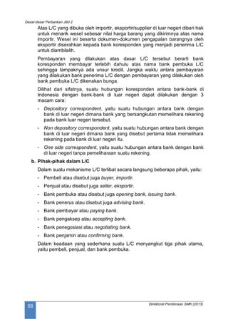 Dasar-dasar Perbankan Jilid 2
Direktorat Pembinaan SMK (2013)
58
Atas L/C yang dibuka oleh importir, eksportir/supplier di luar negeri diberi hak
untuk menarik wesel sebesar nilai harga barang yang dikirimnya atas nama
importir. Wesel ini beserta dokumen-dokumen pengapalan barangnya oleh
eksportir diserahkan kepada bank koresponden yang menjadi penerima L/C
untuk diambilalih.
Pembayaran yang dilakukan atas dasar L/C tersebut berarti bank
koresponden membayar terlebih dahulu atas nama bank pembuka L/C
sehingga tampaknya ada unsur kredit. Jangka waktu antara pembayaran
yang dilakukan bank penerima L/C dengan pembayaran yang dilakukan oleh
bank pembuka L/C dikenakan bunga.
Dilihat dari sifatnya, suatu hubungan koresponden antara bank-bank di
Indonesia dengan bank-bank di luar negeri dapat dilakukan dengan 3
macam cara:
- Depository correspondent, yaitu suatu hubungan antara bank dengan
bank di luar negeri dimana bank yang bersangkutan memelihara rekening
pada bank luar negeri tersebut.
- Non depository correspondent, yaitu suatu hubungan antara bank dengan
bank di luar negeri dimana bank yang disebut pertama tidak memelihara
rekening pada bank di luar negeri itu.
- One side correspondent, yaitu suatu hubungan antara bank dengan bank
di luar negeri tanpa pemeliharaan suatu rekening.
b. Pihak-pihak dalam L/C
Dalam suatu mekanisme L/C terlibat secara langsung beberapa pihak, yaitu:
- Pembeli atau disebut juga buyer, importir.
- Penjual atau disebut juga seller, eksportir.
- Bank pembuka atau disebut juga opening bank, issuing bank.
- Bank penerus atau disebut juga advising bank.
- Bank pembayar atau paying bank.
- Bank pengaksep atau accepting bank.
- Bank penegosiasi atau negotiating bank.
- Bank penjamin atau confirming bank.
Dalam keadaan yang sederhana suatu L/C menyangkut tiga pihak utama,
yaitu pembeli, penjual, dan bank pembuka.
 