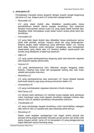 Dasar-dasar Perbankan Jilid 2
Direktorat Pembinaan SMK (2013)
59
c. Jenis-jenis L/C
Penyelesaian transaksi antara eksportir dengan importir sangat tergantung
dari jenis L/C nya. Adapun jenis L/C antara lain sebagai berikut:
- Revocable L/C
L/C yang dapat diubah atau dibatalkan sewaktu-waktu tanpa
pemberitahuan terlebih dahulu kepada beneficiary. Dari ketentuan
tersebut menunjukkan bahwa suatu L/C yang dapat ditarik kembali atau
dibatalkan tidak menciptakan suatu ikatan hukum antara pihak bank dan
beneficiary.
- Irrevocable L/C
L/C yang tidak dapat diubah atau dibatalkan tanpa persetujuan semua
pihak baik pembeli, penjual, maupun pihak lain yang bersangkutan.
Selama jangka waktu berlakunya yang ditentukan dalam L/C, issuing
bank tetap menjamin untuk membayar, mengaksep, atau menegosiasi
wesel-wesel yang ditarik atas L/C tersebut asalkan syarat-syarat dan
kondisi yang ditetapkan di dalamnya terpenuhi.
- Sight L/C
L/C yang syarat pembayarannya langsung pada saat dokumen diajukan
oleh eksportir kepada advise bank.
- Usance L/C
L/C yang pembayarannya baru dilakukan dengan tenggang waktu
tertentu, misalnya satu bulan dari pengapalan barang atau satu bulan
setelah penunjukan dokumen.
- Restricted L/C
L/C yang pembayarannya atau penerusan L/C hanya dibatasi kepada
bank-bank tertentu saja yang namanya tercantum dalam L/C.
- Unrestricted L/C
L/C yang membebaskan negosiasi dokumen di bank manapun.
- Red Clause L/C
L/C dimana bank pembuka L/C memberi kuasa kepada bank pembayar
untuk membayar uang muka kepada beneficiary sebagian tertentu atau
seluruh nilai L/C sebelum beneficiary menyerahkan dokumen.
- Transferable L/C
L/C yang memberikan kepada beneficiary untuk memindahkan sebagian
atau seluruh nilai L/C kepada satu atau beberapa pihak lainnya.
- Revolving L/C
Dalam suatu kegiatan perdagangan luar negeri antara penjual dan
pembeli sering terjadi serentetan transaksi secara kontinu dan teratur baik
waktu maupun jumlah. Jenis L/C ini merupakan L/C yang penggunaannya
dapat dilakukan secara berulang-ulang.
 