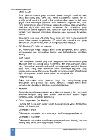 Dasar-dasar Perbankan Jilid 2
Direktorat Pembinaan SMK (2013)
60
- Stand by L/C
Suatu jaminan khusus yang biasanya dipakai sebagai “stand by” oleh
pihak beneficiary atau bank atas nama nasabahnya. Dalam hal ini,
apabila pihak applicant gagal untuk melaksanakan suatu kontrak atau
gagal untuk membayar pinjaman atau memenuhi pinjaman lain, bank
yang bersangkutan akan membayar kepada beneficiary atas penyerahan
selelmbar sight draft dan surat pernyataan dari beneficiary, yang
menyatakan bahwa applicant atau kontraktor tidak dapat melaksanakan
kontrak yang disetujui, membayar pinjaman atau memenuhi kewajiban
lain itu.
Di samping jenis-jenis L/C, maka faktor-faktor lain yang mempunyai andil
besar dalam proses penyelesaian L/C adalah dokumen-dokumen yang
dibutuhkan. Dokumen-dokumen L/C yang dibutuhkan meliputi:
- Bill of Lading (B/L) atau konosemen
B/L mempunyai fungsi sebagai bukti tanda pengiriman, bukti kontrak
pengangkutan dan penyerahan barang, dan bukti/dokumen pemilikan
barang.
- Draft (wesel)
Draft merupakan perintah yang tidak bersyarat dalam bentuk tertulis yang
ditujukan oleh seseorang yang menariknya dan mengharuskan orang
yang dialamatkan atau si tertarik untuk membayar pada saat diminta atau
pada waktu yang telah ditentukan untuk membayar sejumlah uang
kepada orang yang ditunjuk atau kepada pemegang wesel. Wesel dapat
dipindahtangankan atau diperjual belikan kepada pihak lain.
- Faktur (invoice)
Faktur merupakan daftar perincian harga dari barang-barang yang
dikeluarkan oleh penjual atas suatu transaksi sebagai tanda bukti
transaksi dan dapat juga dijadikan sebagai alat tagihan.
- Asuransi
Asuransi merupakan perusahaan yang akan menanggung dan mengganti
terhadap kerugian yang akan dialami para eksportir apabila terjadi
kehilangan atau kerusakan barangnya.
- Daftar pengepakan (packing list)
Packing list merupakan daftar uraian barang-barang yang dimasukkan
dalam peti (container).
- Certificate of origin
Dokumen ini merupakan surat keterangan asal barang yang diekspor.
- Certificate of inspection
Dokumen ini merupakan surat keterangan pemeriksaan tentang keadaan
barang yang dibuat oleh independent surveyor.
 