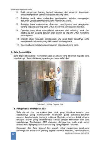 Dasar-dasar Perbankan Jilid 2
Direktorat Pembinaan SMK (2013)
62
6. Bukti pengiriman barang berikut dokumen oleh eksportir diserahkan
untuk memperoleh pembayaran dari advising bank.
7. Advising bank akan melakukan pembayaran setelah mempelajari
dokumen yang diserahkan eksportir memenuhi syarat.
8. Advising bank meneruskan dokumen pembayaran dan pengapalan
barang kepada opening bank untuk menerima pembayaran kembali.
9. Opening bank akan mempelajari dokumen dari advising bank dan
apabila sudah lengkap barulah akan dikirim ke importir untuk menerima
pembayaran.
10. Importir akan melunasi pembayaran L/C yang telah dibuatnya serta
memperoleh dokumen yang dikirim oleh advising bank.
11. Opening bank melakukan pembayaran kepada advising bank.
3. Safe Deposit Box
Safe deposit box (SDB) merupakan jasa-jasa bank yang diberikan kepada para
nasabahnya. Jasa ini dikenal juga dengan nama safe loket.
Gambar 2. 3 Safe Deposit Box
a. Pengertian Safe Deposit Box
Safe deposit box merupakan jasa bank yang diberikan kepada para
nasabahnya yang membutuhkan keamanan pada dokumen-dokumen
ataupun benda-benda berharga miliknya. Bentuknya berupa kotak dimana
terdapat ukuran yang berbeda-beda sesuai dengan kebutuhan dari para
nasabahnya. Pembukaan SDB dilakukan dengan dua buah anak kunci,
dimana satu dipegang bank dan satu lagi dipegang oleh nasabah.
Kegunaan dari Safe deposit box adalah untuk menyimpan surat-surat
berharga dan surat-surat penting seperti: sertifikat deposito, sertifikat tanah,
 