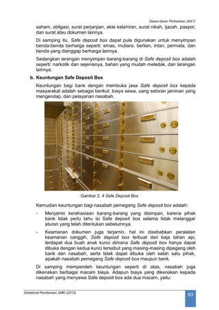 Dasar-dasar Perbankan Jilid 2
Direktorat Pembinaan SMK (2013)
63
saham, obligasi, surat perjanjian, akte kelahiran, surat nikah, ijazah, paspor,
dan surat atau dokumen lainnya.
Di samping itu, Safe deposit box dapat pula digunakan untuk menyimpan
benda-benda berharga seperti: emas, mutiara, berlian, intan, permata, dan
benda yang dianggap berharga lainnya.
Sedangkan larangan menyimpan barang-barang di Safe deposit box adalah
seperti: narkotik dan sejenisnya, bahan yang mudah meledak, dan larangan
lainnya.
b. Keuntungan Safe Deposit Box
Keuntungan bagi bank dengan membuka jasa Safe deposit box kepada
masyarakat adalah sebagai berikut: biaya sewa, uang setoran jaminan yang
mengendap, dan pelayanan nasabah.
Gambar 2. 4 Safe Deposit Box
Kemudian keuntungan bagi nasabah pemegang Safe deposit box adalah:
- Menjamin kerahasiaan barang-barang yang disimpan, karena pihak
bank tidak perlu tahu isi Safe deposit box selama tidak melanggar
aturan yang telah ditentukan sebelumnya.
- Keamanan dokumen juga terjamin, hal ini disebabkan peralatan
keamanan canggih, Safe deposit box terbuat dari baja tahan api,
terdapat dua buah anak kunci dimana Safe deposit box hanya dapat
dibuka dengan kedua kunci tersebut yang masing-masing dipegang oleh
bank dan nasabah, serta tidak dapat dibuka oleh salah satu pihak,
apakah nasabah pemegang Safe deposit box maupun bank.
Di samping memperoleh keuntungan seperti di atas, nasabah juga
dikenakan berbagai macam biaya. Adapun biaya yang dikenakan kepada
nasabah yang menyewa Safe deposit box ada dua macam, yaitu:
 
