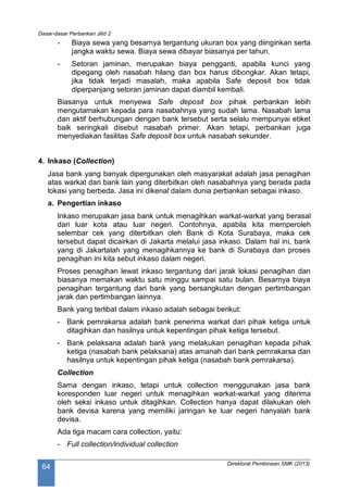 Dasar-dasar Perbankan Jilid 2
Direktorat Pembinaan SMK (2013)
64
- Biaya sewa yang besarnya tergantung ukuran box yang diinginkan serta
jangka waktu sewa. Biaya sewa dibayar biasanya per tahun.
- Setoran jaminan, merupakan biaya pengganti, apabila kunci yang
dipegang oleh nasabah hilang dan box harus dibongkar. Akan tetapi,
jika tidak terjadi masalah, maka apabila Safe deposit box tidak
diperpanjang setoran jaminan dapat diambil kembali.
Biasanya untuk menyewa Safe deposit box pihak perbankan lebih
mengutamakan kepada para nasabahnya yang sudah lama. Nasabah lama
dan aktif berhubungan dengan bank tersebut serta selalu mempunyai etiket
baik seringkali disebut nasabah primer. Akan tetapi, perbankan juga
menyediakan fasilitas Safe deposit box untuk nasabah sekunder.
4. Inkaso (Collection)
Jasa bank yang banyak dipergunakan oleh masyarakat adalah jasa penagihan
atas warkat dari bank lain yang diterbitkan oleh nasabahnya yang berada pada
lokasi yang berbeda. Jasa ini dikenal dalam dunia perbankan sebagai inkaso.
a. Pengertian inkaso
Inkaso merupakan jasa bank untuk menagihkan warkat-warkat yang berasal
dari luar kota atau luar negeri. Contohnya, apabila kita memperoleh
selembar cek yang diterbitkan oleh Bank di Kota Surabaya, maka cek
tersebut dapat dicairkan di Jakarta melalui jasa inkaso. Dalam hal ini, bank
yang di Jakartalah yang menagihkannya ke bank di Surabaya dan proses
penagihan ini kita sebut inkaso dalam negeri.
Proses penagihan lewat inkaso tergantung dari jarak lokasi penagihan dan
biasanya memakan waktu satu minggu sampai satu bulan. Besarnya biaya
penagihan tergantung dari bank yang bersangkutan dengan pertimbangan
jarak dan pertimbangan lainnya.
Bank yang terlibat dalam inkaso adalah sebagai berikut:
- Bank pemrakarsa adalah bank penerima warkat dari pihak ketiga untuk
ditagihkan dan hasilnya untuk kepentingan pihak ketiga tersebut.
- Bank pelaksana adalah bank yang melakukan penagihan kepada pihak
ketiga (nasabah bank pelaksana) atas amanah dari bank pemrakarsa dan
hasilnya untuk kepentingan pihak ketiga (nasabah bank pemrakarsa).
Collection
Sama dengan inkaso, tetapi untuk collection menggunakan jasa bank
koresponden luar negeri untuk menagihkan warkat-warkat yang diterima
oleh seksi inkaso untuk ditagihkan. Collection hanya dapat dilakukan oleh
bank devisa karena yang memiliki jaringan ke luar negeri hanyalah bank
devisa.
Ada tiga macam cara collection, yaitu:
- Full collection/individual collection
 
