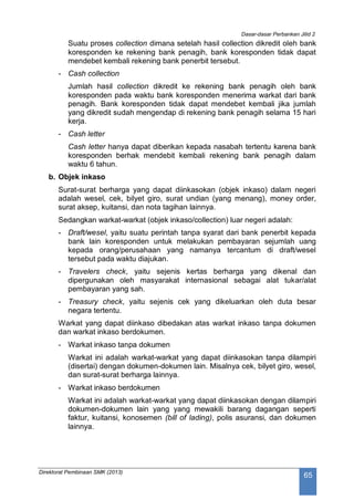 Dasar-dasar Perbankan Jilid 2
Direktorat Pembinaan SMK (2013)
65
Suatu proses collection dimana setelah hasil collection dikredit oleh bank
koresponden ke rekening bank penagih, bank koresponden tidak dapat
mendebet kembali rekening bank penerbit tersebut.
- Cash collection
Jumlah hasil collection dikredit ke rekening bank penagih oleh bank
koresponden pada waktu bank koresponden menerima warkat dari bank
penagih. Bank koresponden tidak dapat mendebet kembali jika jumlah
yang dikredit sudah mengendap di rekening bank penagih selama 15 hari
kerja.
- Cash letter
Cash letter hanya dapat diberikan kepada nasabah tertentu karena bank
koresponden berhak mendebit kembali rekening bank penagih dalam
waktu 6 tahun.
b. Objek inkaso
Surat-surat berharga yang dapat diinkasokan (objek inkaso) dalam negeri
adalah wesel, cek, bilyet giro, surat undian (yang menang), money order,
surat aksep, kuitansi, dan nota tagihan lainnya.
Sedangkan warkat-warkat (objek inkaso/collection) luar negeri adalah:
- Draft/wesel, yaitu suatu perintah tanpa syarat dari bank penerbit kepada
bank lain koresponden untuk melakukan pembayaran sejumlah uang
kepada orang/perusahaan yang namanya tercantum di draft/wesel
tersebut pada waktu diajukan.
- Travelers check, yaitu sejenis kertas berharga yang dikenal dan
dipergunakan oleh masyarakat internasional sebagai alat tukar/alat
pembayaran yang sah.
- Treasury check, yaitu sejenis cek yang dikeluarkan oleh duta besar
negara tertentu.
Warkat yang dapat diinkaso dibedakan atas warkat inkaso tanpa dokumen
dan warkat inkaso berdokumen.
- Warkat inkaso tanpa dokumen
Warkat ini adalah warkat-warkat yang dapat diinkasokan tanpa dilampiri
(disertai) dengan dokumen-dokumen lain. Misalnya cek, bilyet giro, wesel,
dan surat-surat berharga lainnya.
- Warkat inkaso berdokumen
Warkat ini adalah warkat-warkat yang dapat diinkasokan dengan dilampiri
dokumen-dokumen lain yang yang mewakili barang dagangan seperti
faktur, kuitansi, konosemen (bill of lading), polis asuransi, dan dokumen
lainnya.
 
