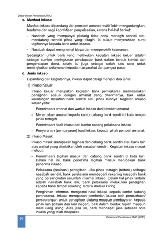 Dasar-dasar Perbankan Jilid 2
Direktorat Pembinaan SMK (2013)
66
c. Manfaat inkaso
Manfaat inkaso dipandang dari pemberi amanat relatif lebih menguntungkan,
terutama dari segi kepraktisan penyelesaian, karena hal-hal berikut:
- Nasabah yang mempunyai piutang tidak perlu menagih sendiri atau
mendatangi sendiri pihak yang ditagih. Ia cukup menyerahkan surat
tagihannya kepada bank untuk inkaso.
- Nasabah dapat menghemat biaya dan memperoleh keamanan.
Sedangkan untuk bank yang melakukan kegiatan inkaso keluar adalah
sebagai sumber peningkatan pendapatan bank dalam bentuk komisi dan
pengendapan dana, selain itu juga sebagai salah satu cara untuk
meningkatkan pelayanan kepada masyarakat dan pangsa pasar.
d. Jenis inkaso
Dipandang dari kegiatannya, inkaso dapat dibagi menjadi dua jenis:
1) Inkaso Keluar
Inkaso keluar merupakan kegiatan bank pemrakarsa melaksanakan
penagihan sesuai dengan amanat yang diterimanya, baik untuk
keuntungan nasabah bank sendiri atau pihak lainnya. Kegiatan inkaso
keluar yaitu:
- Penerimaan amanat dan warkat inkaso dari pemberi amanat
- Meneruskan amanat kepada kantor cabang bank sendiri di kota tempat
pihak tertagih
- Penerimaan hasil inkaso dari kantor cabang pelaksana inkaso
- Penyerahan (pembayaran) hasil inkaso kepada pihak pemberi amanat.
2) Inkaso Masuk
Inkaso masuk merupakan tagihan dari cabang bank sendiri atau bank lain
atas warkat yang diterbitkan oleh nasabah sendiri. Kegiatan inkaso masuk
meliputi:
- Penerimaan tagihan masuk dari cabang bank sendiri di kota lain.
Dalam hal ini, bank penerima tagihan masuk merupakan bank
penerima inkaso.
- Pelaksana (realisasi) penagihan. Jika pihak tertagih (tertarik) sebagai
nasabah sendiri, bank pelaksana membebani rekening nasabah bank
yang bersangkutan sejumlah minimal inkaso. Dalam hal pihak tertarik
adalah nasabah bank lain, bank pelaksana melakukan penagihan
kepada bank tempat rekening tertarik melalui kliring.
- Pengiriman informasi mengenai hasil inkaso kepada kantor cabang
pemrakarsa. Inkaso merupakan pemberian kuasa oleh perusahaan/
perseorangan untuk penagihan piutang maupun pembayaran kepada
pihak lain (dalam dan luar negeri), baik dalam bentuk rupiah maupun
mata uang asing. Atas jasa ini, bank mendapat jasa sebesar nota
inkaso yang telah disepakati.
 