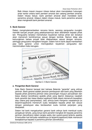 Dasar-dasar Perbankan Jilid 2
Direktorat Pembinaan SMK (2013)
67
Baik inkaso masuk maupun inkaso keluar akan menciptakan hubungan
antar kantor antara bank pemberi amanat dan cabang pemberi amanat.
Dalam inkaso keluar, bank pemberi amanat akan mendebet bank
penerima amanat. Adapun dalam inkaso masuk, bank penerima amanat
akan mengkredit bank pemberi amanat.
5. Bank Garansi
Dalam mengimplementasikan rencana bisnis, seorang pengusaha mungkin
memiliki banyak proyek yang pelaksanaannya akan diserahkan kepada pihak
lain. Pengusaha tersebut memerlukan keyakinan bahwa pihak lain tersebut
akan memenuhi komitmennya sesuai dengan kontrak. Namun tetap ada
kemungkinan bahwa proyek tidak dilaksanakan sesuai dengan rencana,
sehingga pengusaha mengalami kergian. Dalam hal ini bank dapat memberikan
jasa bank garansi untuk meningkatkan keyakinan pengusaha dan
meminimalkan risiko kerugian.
Gambar 2. 5 Bank Garansi
a. Pengertian Bank Garansi
Kata Bank Garansi berasal dari bahasa Belanda “garantie” yang artinya
jaminan. Bank garansi adalah jaminan pembayaran dari bank yang diberikan
kepada pihak penerima jaminan (bisa perorangan maupun perusahaan dan
biasa disebut beneficiary) apabila pihak yang dijamin (biasanya nasabah
bank penerbit dan biasa disebut applicant) tidak dapat memenuhi kewajiban
atau cidera janji (wanprestasi). Jadi, artinya bank menjamin nasabahnya (si
terjamin/applicant) memenuhi suatu kewajiban kepada pihak lain sesuai
dengan persetujuan atau berdasarkan suatu kontrak perjanjian yang
disepakati.
Dalam hal bank mengeluarkan garansi bank artinya bank membuat suatu
pengakuan tertulis, yang isinya bank penerbit mengikat diri kepada penerima
jaminan (beneficiary) dalam jangka waktu dan syarat-syarat tertentu apabila
di kemudian hari ternyata nasabahnya (si terjamin/applicant) tidak memenuhi
kewajibannya kepada si penerima jaminan (beneficiary).
 