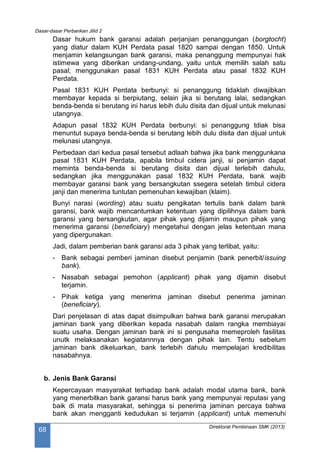 Dasar-dasar Perbankan Jilid 2
Direktorat Pembinaan SMK (2013)
68
Dasar hukum bank garansi adalah perjanjian penanggungan (borgtocht)
yang diatur dalam KUH Perdata pasal 1820 sampai dengan 1850. Untuk
menjamin kelangsungan bank garansi, maka penanggung mempunyai hak
istimewa yang diberikan undang-undang, yaitu untuk memilih salah satu
pasal; menggunakan pasal 1831 KUH Perdata atau pasal 1832 KUH
Perdata.
Pasal 1831 KUH Perdata berbunyi: si penanggung tidaklah diwajibkan
membayar kepada si berpiutang, selain jika si berutang lalai, sedangkan
benda-benda si berutang ini harus lebih dulu disita dan dijual untuk melunasi
utangnya.
Adapun pasal 1832 KUH Perdata berbunyi: si penanggung tdiak bisa
menuntut supaya benda-benda si berutang lebih dulu disita dan dijual untuk
melunasi utangnya.
Perbedaan dari kedua pasal tersebut adlaah bahwa jika bank menggunkana
pasal 1831 KUH Perdata, apabila timbul cidera janji, si penjamin dapat
meminta benda-benda si berutang disita dan dijual terlebih dahulu,
sedangkan jika menggunakan pasal 1832 KUH Perdata, bank wajib
membayar garansi bank yang bersangkutan ssegera setelah timbul cidera
janji dan menerima tuntutan pemenuhan kewajiban (klaim).
Bunyi narasi (wording) atau suatu pengikatan tertulis bank dalam bank
garansi, bank wajib mencantumkan ketentuan yang dipilihnya dalam bank
garansi yang bersangkutan, agar pihak yang dijamin maupun pihak yang
menerima garansi (beneficiary) mengetahui dengan jelas ketentuan mana
yang dipergunakan.
Jadi, dalam pemberian bank garansi ada 3 pihak yang terlibat, yaitu:
- Bank sebagai pemberi jaminan disebut penjamin (bank penerbit/issuing
bank).
- Nasabah sebagai pemohon (applicant) pihak yang dijamin disebut
terjamin.
- Pihak ketiga yang menerima jaminan disebut penerima jaminan
(beneficiary).
Dari penjelasan di atas dapat disimpulkan bahwa bank garansi merupakan
jaminan bank yang diberikan kepada nasabah dalam rangka membiayai
suatu usaha. Dengan jaminan bank ini si pengusaha memeproleh fasilitas
unutk melaksanakan kegiatannnya dengan pihak lain. Tentu sebelum
jaminan bank dikeluarkan, bank terlebih dahulu mempelajari kredibilitas
nasabahnya.
b. Jenis Bank Garansi
Kepercayaan masyarakat terhadap bank adalah modal utama bank, bank
yang menerbitkan bank garansi harus bank yang mempunyai reputasi yang
baik di mata masyarakat, sehingga si penerima jaminan percaya bahwa
bank akan mengganti kedudukan si terjamin (applicant) untuk memenuhi
 