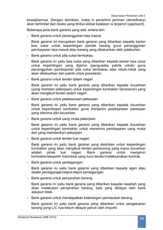 Dasar-dasar Perbankan Jilid 2
Direktorat Pembinaan SMK (2013)
69
kewajibannya. Dengan demikian, maka si penerima jaminan (beneficiary)
akan terhindar dari resiko yang timbul akibat kelalaian si terjamin (applicant).
Beberapa jenis bank garansi yang ada, antara lain:
- Bank garansi untuk penangguhan bea masuk
Bank garansi ini merupakan bank garansi yang diberikan kepada kantor
bea cukai untuk kepentingan pemilik barang guna penangguhan
pembayaran bea masuk atau barang yang dikeluarkan oleh pelabuhan.
- Bank garansi untuk pita cukai tembakau
Bank garansi ini yaitu bea cukai yang diberikan kepada kantor bea cukai
untuk kepentingan yang dijamin (pengusaha pabrik rokok) guna
penangguhan pembayaran pita cukai tembakau atas rokok-rokok yang
akan dikeluarkan dari pabrik untuk peredaran.
- Bank garansi untuk tender dalam negeri
Bank garansi ini yaitu bank garansi yang diberikan kepada bouwheer
(yang memberi pekerjaan) untuk kepentingan kontraktor (leveransir) yang
akan mengikuti tender dalam negeri.
- Bank garansi untuk pelaksanaan pekerjaan
Bank garansi ini yaitu bank garansi yang diberikan kepada bouwheer
untuk kepentingan kontraktor guna menjamin pelaksanaan pekerjaan
yang diterima dari bouwheer.
- Bank garansi untuk uang muka pekerjaan
Bank garansi ini yaitu bank garansi yang diberikan kepada bouwheer
untuk kepentingan kontraktor untuk menerima pembayaran uang muka
dari yang memberikan pekerjaan.
- Bank garansi untuk tender luar negeri
Bank garansi ini yaitu bank garansi yang diebrikan untuk kepentingan
kontraktor yang akan mengikuti tender pemborong yang mana bouwheer
adalah pihak luar negeri. Bank garansi untuk menjamin
kontraktor/eksportir Indonesia yang turut tender/melaksanakan kontrak.
- Bank garansi untuk perdagangan
Bank garansi ini yaitu bank garansi yang diberikan kepada agen atau
dealer perdagangan/depot-depot perdagangan.
- Bank garansi untuk penyerahan barang
Bank garansi ini yaitu bank garansi yang diberikan kepada nasabah yang
akan melakukan penyerahan barang, baik yang dibiayai oleh bank
ataupun tidak.
- Bank garansi untuk mendapatkan keterangan pemasukan barang.
Bank garansi ini yaitu bank garansi yang diberikan untuk pengeluaran
barang yang L/C nya belum dibayar penuh oleh importir.
 