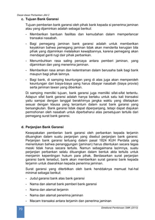 Dasar-dasar Perbankan Jilid 2
Direktorat Pembinaan SMK (2013)
70
c. Tujuan Bank Garansi
Tujuan pemberian bank garansi oleh pihak bank kepada si penerima jaminan
atau yang dijaminkan adalah sebagai berikut:
- Memberikan bantuan fasilitas dan kemudahan dalam memperlancar
transaksi nasabah.
- Bagi pemegang jaminan bank garansi adalah untuk memberikan
keyakinan bahwa pemegang jaminan tidak akan menderita kerugian bila
pihak yang dijaminkan melalaikan kewajibannya, karena pemegang akan
mendapat ganti rugi dair pihak perbankan.
- Menumbuhkan rasa saling percaya antara pemberi jaminan, yang
dijaminkan dan yang menerima jaminan.
- Memberikan rasa aman dan ketentraman dalam berusaha baik bagi bank
maupun bagi pihak lainnya.
- Bagi bank, di samping keuntungan yang di atas juga akan memperoleh
keuntungan dari biaya-biaya yang harus dibayar nasabah (biaya provisi)
serta jaminan lawan yang diberikan.
Di samping memiliki tujuan, bank garansi juga memiliki sifat-sifat tertentu.
Adapun sifat bank garansi adalah hanya berlaku untuk satu kali transaksi
yaitu sampai dengan tanggal berakhirnya jangka waktu yang ditetapkan
sesuai dengan klausa yang tercantum dalam surat bank garansi yang
bersangkutan. Bank garansi tidak dapat diperpanjang, tetapi dapat diajukan
permohonan oleh nasabah untuk diperbaharui atas persetujuan tertulis dari
pemegang surat bank garansi.
d. Perjanjian Bank Garansi
Kesepakatan pemberian bank garansi oleh perbankan kepada terjamin
dituangkan dalam suatu perjanjian yang disebut perjanjian bank garansi.
Perjanjian bank garansi tertuang dalam pasal 1824 KUH Perdata yang
menentukan bahwa penanggungan (jaminan) harus ditentukan secara tegas
meski tidak harus secara tertulis. Namun sebagaimana lazimnya, suatu
perjanjian perbankan selalu dituangkan dalam bentuk akta tertulis untuk
menjamin kepentingan hukum para pihak. Berdasarkan surat perjanjian
garansi bank tersebut, bank akan memberikan surat garansi bank kepada
terjamin untuk diserahkan kepada penerima jaminan.
Surat garansi yang diterbitkan oleh bank henddaknya memuat hal-hal
minimal sebagai berikut:
- Judul garansi bank atas bank garansi
- Nama dan alamat bank pemberi bank garansi
- Nama dan alamat terjamin
- Nama dan alamat penerima jaminan
- Macam transaksi antara terjamin dan penerima jaminan
 