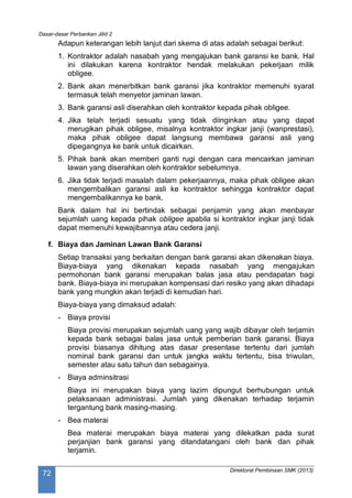 Dasar-dasar Perbankan Jilid 2
Direktorat Pembinaan SMK (2013)
72
Adapun keterangan lebih lanjut dari skema di atas adalah sebagai berikut:
1. Kontraktor adalah nasabah yang mengajukan bank garansi ke bank. Hal
ini dilakukan karena kontraktor hendak melakukan pekerjaan milik
obligee.
2. Bank akan menerbitkan bank garansi jika kontraktor memenuhi syarat
termasuk telah menyetor jaminan lawan.
3. Bank garansi asli diserahkan oleh kontraktor kepada pihak obligee.
4. Jika telah terjadi sesuatu yang tidak diinginkan atau yang dapat
merugikan pihak obligee, misalnya kontraktor ingkar janji (wanprestasi),
maka pihak obligee dapat langsung membawa garansi asli yang
dipegangnya ke bank untuk dicairkan.
5. Pihak bank akan memberi ganti rugi dengan cara mencairkan jaminan
lawan yang diserahkan oleh kontraktor sebelumnya.
6. Jika tidak terjadi masalah dalam pekerjaannya, maka pihak obligee akan
mengembalikan garansi asli ke kontraktor sehingga kontraktor dapat
mengembalikannya ke bank.
Bank dalam hal ini bertindak sebagai penjamin yang akan menbayar
sejumlah uang kepada pihak obligee apabila si kontraktor ingkar janji tidak
dapat memenuhi kewajibannya atau cedera janji.
f. Biaya dan Jaminan Lawan Bank Garansi
Setiap transaksi yang berkaitan dengan bank garansi akan dikenakan biaya.
Biaya-biaya yang dikenakan kepada nasabah yang mengajukan
permohonan bank garansi merupakan balas jasa atau pendapatan bagi
bank. Biaya-biaya ini merupakan kompensasi dari resiko yang akan dihadapi
bank yang mungkin akan terjadi di kemudian hari.
Biaya-biaya yang dimaksud adalah:
- Biaya provisi
Biaya provisi merupakan sejumlah uang yang wajib dibayar oleh terjamin
kepada bank sebagai balas jasa untuk pemberian bank garansi. Biaya
provisi biasanya dihitung atas dasar presentase tertentu dari jumlah
nominal bank garansi dan untuk jangka waktu tertentu, bisa triwulan,
semester atau satu tahun dan sebagainya.
- Biaya adminsitrasi
Biaya ini merupakan biaya yang lazim dipungut berhubungan untuk
pelaksanaan administrasi. Jumlah yang dikenakan terhadap terjamin
tergantung bank masing-masing.
- Bea materai
Bea materai merupakan biaya materai yang dilekatkan pada surat
perjanjian bank garansi yang ditandatangani oleh bank dan pihak
terjamin.
 