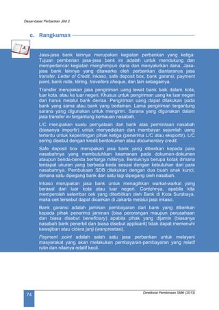 Dasar-dasar Perbankan Jilid 2
Direktorat Pembinaan SMK (2013)
74
c. Rangkuman
Jasa-jasa bank lainnya merupakan kegiatan perbankan yang ketiga.
Tujuan pemberian jasa-jasa bank ini adalah untuk mendukung dan
memperlancar kegiatan menghimpun dana dan menyalurkan dana. Jasa-
jasa bank lainnya yang ditawarka oleh perbankan diantaranya jasa
transfer, Letter of Credit, inkaso, safe deposit box, bank garansi, payment
point, bank note, kliring, travellers cheque, dan lain sebagainya.
Transfer merupakan jasa pengiriman uang lewat bank baik dalam kota,
luar kota, atau ke luar negeri. Khusus untuk pengiriman uang ke luar negeri
dari harus melalui bank devisa. Pengiriman uang dapat dilakukan pada
bank yang sama atau bank yang berlainan. Lama pengiriman tergantung
sarana yang digunakan untuk mengirim. Sarana yang digunakan dalam
jasa transfer ini tergantung kemauan nasabah.
L/C merupakan suatu pernyataan dari bank atas permintaan nasabah
(biasanya importir) untuk menyediakan dan membayar sejumlah uang
tertentu untuk kepentingan pihak ketiga (penerima L/C atau eksportir). L/C
sering disebut dengan kredit berdokumen atau documentary credit.
Safe deposit box merupakan jasa bank yang diberikan kepada para
nasabahnya yang membutuhkan keamanan pada dokumen-dokumen
ataupun benda-benda berharga miliknya. Bentuknya berupa kotak dimana
terdapat ukuran yang berbeda-beda sesuai dengan kebutuhan dari para
nasabahnya. Pembukaan SDB dilakukan dengan dua buah anak kunci,
dimana satu dipegang bank dan satu lagi dipegang oleh nasabah.
Inkaso merupakan jasa bank untuk menagihkan warkat-warkat yang
berasal dari luar kota atau luar negeri. Contohnya, apabila kita
memperoleh selembar cek yang diterbitkan oleh Bank di Kota Surabaya,
maka cek tersebut dapat dicairkan di Jakarta melalui jasa inkaso.
Bank garansi adalah jaminan pembayaran dari bank yang diberikan
kepada pihak penerima jaminan (bisa perorangan maupun perusahaan
dan biasa disebut beneficiary) apabila pihak yang dijamin (biasanya
nasabah bank penerbit dan biasa disebut applicant) tidak dapat memenuhi
kewajiban atau cidera janji (wanprestasi).
Payment point adalah salah satu jasa perbankan untuk melayani
masyarakat yang akan melakukan pembayaran-pembayaran yang relatif
rutin dan nilainya relatif kecil.
 