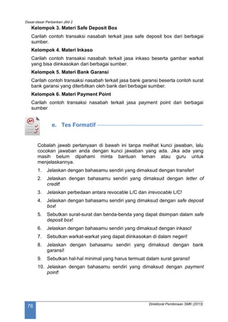 Dasar-dasar Perbankan Jilid 2
Direktorat Pembinaan SMK (2013)
76
Kelompok 3. Materi Safe Deposit Box
Carilah contoh transaksi nasabah terkait jasa safe deposit box dari berbagai
sumber.
Kelompok 4. Materi Inkaso
Carilah contoh transaksi nasabah terkait jasa inkaso beserta gambar warkat
yang bisa diinkasokan dari berbagai sumber.
Kelompok 5. Materi Bank Garansi
Carilah contoh transaksi nasabah terkait jasa bank garansi beserta contoh surat
bank garansi yang diterbitkan oleh bank dari berbagai sumber.
Kelompok 6. Materi Payment Point
Carilah contoh transaksi nasabah terkait jasa payment point dari berbagai
sumber
e. Tes Formatif
Cobalah jawab pertanyaan di bawah ini tanpa melihat kunci jawaban, lalu
cocokan jawaban anda dengan kunci jawaban yang ada. Jika ada yang
masih belum dipahami minta bantuan teman atau guru untuk
menjelaskannya.
1. Jelaskan dengan bahasamu sendiri yang dimaksud dengan transfer!
2. Jelaskan dengan bahasamu sendiri yang dimaksud dengan letter of
credit!
3. Jelaskan perbedaan antara revocable L/C dan irrevocable L/C!
4. Jelaskan dengan bahasamu sendiri yang dimaksud dengan safe deposit
box!
5. Sebutkan surat-surat dan benda-benda yang dapat disimpan dalam safe
deposit box!
6. Jelaskan dengan bahasamu sendiri yang dimaksud dengan inkaso!
7. Sebutkan warkat-warkat yang dapat diinkasokan di dalam negeri!
8. Jelaskan dengan bahasamu sendiri yang dimaksud dengan bank
garansi!
9. Sebutkan hal-hal minimal yang harus termuat dalam surat garansi!
10. Jelaskan dengan bahasamu sendiri yang dimaksud dengan payment
point!
 