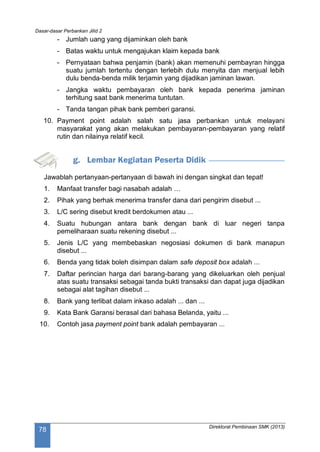 Dasar-dasar Perbankan Jilid 2
Direktorat Pembinaan SMK (2013)
78
- Jumlah uang yang dijaminkan oleh bank
- Batas waktu untuk mengajukan klaim kepada bank
- Pernyataan bahwa penjamin (bank) akan memenuhi pembayran hingga
suatu jumlah tertentu dengan terlebih dulu menyita dan menjual lebih
dulu benda-benda milik terjamin yang dijadikan jaminan lawan.
- Jangka waktu pembayaran oleh bank kepada penerima jaminan
terhitung saat bank menerima tuntutan.
- Tanda tangan pihak bank pemberi garansi.
10. Payment point adalah salah satu jasa perbankan untuk melayani
masyarakat yang akan melakukan pembayaran-pembayaran yang relatif
rutin dan nilainya relatif kecil.
g. Lembar Kegiatan Peserta Didik
Jawablah pertanyaan-pertanyaan di bawah ini dengan singkat dan tepat!
1. Manfaat transfer bagi nasabah adalah …
2. Pihak yang berhak menerima transfer dana dari pengirim disebut ...
3. L/C sering disebut kredit berdokumen atau ...
4. Suatu hubungan antara bank dengan bank di luar negeri tanpa
pemeliharaan suatu rekening disebut ...
5. Jenis L/C yang membebaskan negosiasi dokumen di bank manapun
disebut ...
6. Benda yang tidak boleh disimpan dalam safe deposit box adalah ...
7. Daftar perincian harga dari barang-barang yang dikeluarkan oleh penjual
atas suatu transaksi sebagai tanda bukti transaksi dan dapat juga dijadikan
sebagai alat tagihan disebut ...
8. Bank yang terlibat dalam inkaso adalah ... dan ...
9. Kata Bank Garansi berasal dari bahasa Belanda, yaitu ...
10. Contoh jasa payment point bank adalah pembayaran ...
 