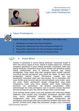 Dasar-dasar Perbankan Jilid 2
Direktorat Pembinaan SMK (2013)
79
Kegiatan Belajar 7
Lalu Lintas Pembayaran
a. Tujuan Pembelajaran
Setelah mempelajari Kegiatan Belajar 7 diharapkan Anda mampu untuk :
1. Menjelaskan pentingnya lalu lintas pembayaran
2. Menguraikan pelaksanaan lalu lintas pembayaran dengan cek
3. Menguraikan pelaksanaan lalu lintas pembayaran dengan giro
4. Menguraikan pelaksanaan lalu lintas pembayaran kliring
b. Uraian Materi
Dewasa ini globalisasi di semua bidang kehidupan masyarakat tengah di
alami oleh semua negara di dunia. Seperti di negara-negara lain, Indonesia
mengalami globalisasi di semua bidang kehidupan masyarakat. Salah satu
bidang kehidupan masyarakat yang terkena dampak dari globalisasi adalah
bidang perekonomian yang di dalamnya termasuk juga bidang
perdagangan. Pasar bebas yang tidak mengenal batas menjadi inspirator
munculnya alat-alat pembayaran yang efektif dan efisien. Di dalam dunia
perdagangan nasional maupun internasional, masalah tata cara
pembayaran merupakan salah satu yang penting. Hal ini disebabkan oleh
suatu kondisi yang menuntut adanya cara pembayaran yang mudah, capat,
dan aman. Sistem pembayaran dengan menggunakan uang kartal
mengandung resiko yang harus dihadapi seprti resiko kehilangan,
pencurian, dan perampokan. Hal tersebut menyebabkan dalam
perkembangan lalu lintas pembayaran saat ini semakin banyak digunakan
alat-alat pembayaran giral, atau dikenal dengan istilah surat berharga.
Surat berharga sendiri adalah surat yang diadakan oleh seseorang sebagai
pelaksana suatu prestasi yang merupakan pembayaran sejumlah harga
uang, namun pembayaran tersebut tidak dilaksanakan dengan
menggunakan mata uang, melainkan dengan menggunakan alat
pembayaran yang berupa surat yang di dalamnya terdapat suatu pesan atau
perintah terhadap pihak ketiga atau pernyataan sanggup untuk membayar
 
