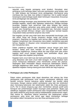 Dasar-dasar Perbankan Jilid 2
Direktorat Pembinaan SMK (2013)
80
sejumlah uang kepada pemegang surat tersebut. Kenyataan akan
pentingnya surat berharga dalam cara-cara pembayaran yang berlaku saat
ini, tidak terlepas dari kemajuan dunia perdagangan internasional yang
membawa kita mau tidak mau terlibat di dalamnya. Hal ini sedikit banyak
berpengaruh pada berbagai aspek dalam kehidupan masyarakat, khususnya
dunia perdagangan dan perbankan.
Sebagai lembaga keuangan yang berorientasi bisnis, bank juga melakukan
berbagai kegiatan, seperti telah dijelaskan sebelumnya. Sebagai lembaga
keuangan, kegiatan bank sehari-hari tidak akan terlepas dari bidang
keuangan. Kegiatan perbankan yang paling pokok adalah membeli uang
dengan cara menghimpun dana dari masyarakat luas. Kemudian menjual
uang yang berhasil dihimpun dengan cara menyalurkan kembali kepada
masyarakat melalui pemberian pinjaman atau kredit.
Dari kegiatan jual beli uang inilah bank akan memperoleh keuntungan yaitu
dari selisih harga beli (bunga simpanan) dengan harga jual (bunga
pinjaman). Disamping itu kegiatan bank lainnya dalam rangka mendukung
kegiatan menghimpun dan menyalurkan dana adalah memberikan jasa-jasa
lainnya. Kegiatan ini ditujukan untuk memperlancar kegiatan menghimpun
dan menyalurkan dana.
Dalam praktiknya kegiatan bank dibedakan sesuai dengan jenis bank
tersebut. Setiap jenis bank memiliki ciri dan tugas tersendiri dalam
melakukan kegiatannya, misalnya dilihat dari segi fungsi bank yaitu antara
kegiatan bank umum dengan kegiatan bank perkreditan rakyat, jelas
memiliki tugas atau kegiatan yang berbeda.
Kegiatan bank umum lebih luas dari bank perkreditan rakyat. Artinya produk
yang ditawarkan oleh bank umum lebih beragam, hal ini disebabkan bank
umum mempunyai kebebasan untuk menentukan produk dan jasanya.
Sedangkan Bank Perkreditan Rakyat mempunyai keterbatasan tertentu,
sehingga kegiatannya lebih sempit. Untuk lebih jelasnya berikut ini akan
dijelaskan kegiatan masing-masing jenis bank dilihat dari segi fungsinya.
1. Pentingnya Lalu Lintas Pembayaran
Dalam sistem pembayaran tidak dapat dipisahkan dari adanya lalu lintas
pembayaran baik pembayaran tunai maupun pembayaran elektronis yang
bersifat nontunai. Karena keduanya saling berkaitan dan bersifat saling
menunjang. Dengan adanya system pembayaran yang baik dan tertstruktur
akan menunjang kelancaran dan keberhasilan dalam lalu lintas pembayaran
(LLP). Hal ini secara langsung juga akan memberikan dampak positif pada
kemajuan dan perkembangan system keuangan pada perbankan. Begitu juga
sebaliknya, kegagalan system pembayaran akan mengakibatkan resiko internal
dan resiko eksternal yang berupa adanya ketidakstabilan perekonomian negeri.
Oleh karena itu, diperlukan adanya penentuan dan pelaksanaan system
pembayaran yang aman dan lancar agar dapat memberikan berbagai
kemudahan dalam memperlancar arus lalu lintas pembayaran (LLP).
 