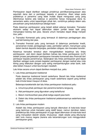 Dasar-dasar Perbankan Jilid 2
Direktorat Pembinaan SMK (2013)
81
Pembayaran dapat diartikan sebagai pindahnya pemilikan/penguasaan atas
sejumlah dana dari si pembayar kepada si penerima. Akan tetapi pada
prakteknya si penerima uang tidak mutlak dapat menguasai uang yang
diterimanya karena ada kalanya si penerima hanya menguasai dana itu
sementara waktu untuk kepentingan pihak lain, contohnya pekerja dalam satu
perusahaan yang kedudukannya sebagai kasir.
Pada dasarnya pembayaran yang terjadi akibat adanya transaksi. Transaksi
ekonomi setiap hari dapat ditemukan dalam jumlah besar baik yang
menyangkut barang dan jasa. Secara umum transaksi dapat dibagi menjadi
dua, yaitu:
a. Transaksi Komersial yaitu yang termasuk di dalamnya perdagangan atau
jual beli barang dan jasa.
b. Transaksi finansial yaitu yang termasuk di dalamnya pemberian kredit,
penanaman modal, perdagangan valas, pembelian saham, menyimpan uang
dalam bentuk deposito berjangka, pembelian obligasi, dan transaksi transfer.
Kesemua transaksi tersebut akan mengakibatkan terjadinya lalu lintas
pembayaran. Jadi disini dapat diartikan bahwa lalu lintas pembayaran (LLP)
adalah proses penyelesaian pembayaran transaksi komersial atau financial dari
pembayar kepada penerimanya. Sedangkan lalu lintas pembayaran giral dapat
diartikan sebagai suatu proses kegiatan pembayaran dengan warkat atau nota
kliring yang dilakukan dengan cara saling memperhitungkan antar bank, baik
atas beban maupun untuk keuntungan nasabah.
Lalu lintas secara umum dapat diartikan menjadi dua, yaitu:
1. Lalu lintas pembayaran tradisional
Pada dasarnya tradisional berarti sederhana. Berarti lalu lintas tradisional
adalah lalu lintas pembayaran yang masih sederhana seperti yang terlihat
baik di kota besar maupun di desa.
Beberapa karakteristik dari lalu lintas pembayaran tradisional yaitu:
a. Umumnya pihak pembayar dan penerima bertemu langsung
b. Alat pembayaran yang digunakan uang kartal/tunai
c. Belum membutuhkan jasa pihak ketiga seperti jasa bank
d. Dalam lalu lintas pembayaran tradisional pelaksanaannya sederhana dan
cepat
2. Lalu lintas pembayaran modern
Adalah lalu lintas pembayaran yang banyak ditemukan di kota-kota besar
yang lazimnya untuk transaksi yang relatif besar, namun demikian dalam
prakteknya lalu lintas pembayaran ini juga dapat ditemukan di kota-kota kecil
yang merupakan daerah wisata, khususnya objek wisata yang dikunjungi
oleh turis manca negara (karena ada kecenderungan turis menggunakan
pembayaran giral).
 