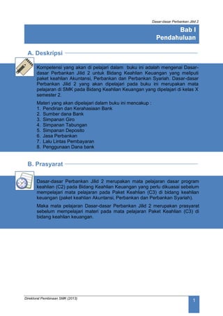 Dasar-dasar Perbankan Jilid 2
Direktorat Pembinaan SMK (2013)
1
A. Deskripsi
Kompetensi yang akan di pelajari dalam buku ini adalah mengenai Dasar-
dasar Perbankan Jilid 2 untuk Bidang Keahlian Keuangan yang meliputi
paket keahlian Akuntansi, Perbankan dan Perbankan Syariah. Dasar-dasar
Perbankan Jilid 2 yang akan dipelajari pada buku ini merupakan mata
pelajaran di SMK pada Bidang Keahlian Keuangan yang dipelajari di kelas X
semester 2.
Materi yang akan dipelajari dalam buku ini mencakup :
1. Pendirian dan Kerahasiaan Bank
2. Sumber dana Bank
3. Simpanan Giro
4. Simpanan Tabungan
5. Simpanan Deposito
6. Jasa Perbankan
7. Lalu Lintas Pembayaran
8. Penggunaan Dana bank
B. Prasyarat
Dasar-dasar Perbankan Jilid 2 merupakan mata pelajaran dasar program
keahlian (C2) pada Bidang Keahlian Keuangan yang perlu dikuasai sebelum
mempelajari mata pelajaran pada Paket Keahlian (C3) di bidang keahlian
keuangan (paket keahlian Akuntansi, Perbankan dan Perbankan Syariah).
Maka mata pelajaran Dasar-dasar Perbankan Jilid 2 merupakan prasyarat
sebelum mempelajari materi pada mata pelajaran Paket Keahlian (C3) di
bidang keahlian keuangan.
Bab I
Pendahuluan
 