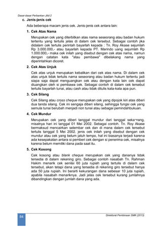 Dasar-dasar Perbankan Jilid 2
Direktorat Pembinaan SMK (2013)
84
c. Jenis-jenis cek
Ada beberapa macam jenis cek. Jenis-jenis cek antara lain:
1. Cek Atas Nama
Merupakan cek yang diterbitkan atas nama seseorang atau badan hukum
tertentu yang tertulis jelas di dalam cek tersebut. Sebagai contoh jika
didalam cek tertulis perintah bayarlah kepada : Tn. Roy Akase sejumlah
Rp 3.000.000,- atau bayarlah kepada PT. Marindo uang sejumlah Rp
1.000.000,- maka cek inilah yang disebut dengan cek atas nama, namun
dengan catatan kata "atau pembawa" dibelakang nama yang
diperintahkan dicoret.
2. Cek Atas Unjuk
Cek atas unjuk merupakan kebalikan dari cek atas nama. Di dalam cek
atas unjuk tidak tertulis nama seseorang atau badan hukum tertentu jadi
siapa saja dapat menguangkan cek atau dengan kata lain cek dapat
diuangkan oleh si pembawa cek. Sebagai contoh di dalam cek tersebut
tertulis bayarlah tunai, atau cash atau tidak ditulis kata-kata apa pun.
3. Cek Silang
Cek Silang atau cross cheque merupakan cek yang dipojok kiri atas diberi
dua tanda silang. Cek ini sengaja diberi silang, sehingga fungsi cek yang
semula tunai berubah menjadi non tunai atau sebagai pemindahbukuan.
4. Cek Mundur
Merupakan cek yang diberi tanggal mundur dari tanggal seka¬rang,
misalnya hari ini tanggal 01 Mei 2002. Sebagai contoh. Tn. Roy Akase
bermaksud mencairkan selembar cek dan di mana dalam cek tersebut
tertulis tanggal 5 Mei 2002. jenis cek inilah yang disebut dengan cek
mundur atau cek yang belum jatuh tempo, hal ini biasanya terjadi karena
ada kesepakatan antara si pemberi cek dengan si penerima cek, misalnya
karena belum memiliki dana pada saat itu.
5. Cek Kosong
Cek kosong atau blank cheque merupakan cek yang dananya tidak
tersedia di dalam rekening giro. Sebagai contoh nasabah Tn. Rahman
Hakim menarik cek senilai 60 juta rupiah yang tertulis di dalam cek
tersebut, akan tetapi dana yang tersedia di rekening giro tersebut hanya
ada 50 juta rupiah. Ini berarti kekurangan dana sebesar 10 juta rupiah,
apabila nasabah menariknya. Jadi jelas cek tersebut kurang jumlahnya
dibandingkan dengan jumlah dana yang ada.
 