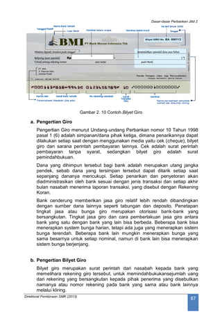 Dasar-dasar Perbankan Jilid 2
Direktorat Pembinaan SMK (2013)
87
Gambar 2. 10 Contoh Bilyet Giro
a. Pengertian Giro
Pengertian Giro menurut Undang-undang Perbankan nomor 10 Tahun 1998
pasal 1 (6) adalah simpanan/dana pihak ketiga, dimana penarikannya dapat
dilakukan setiap saat dengan menggunakan media yaitu cek (cheque), bilyet
giro dan sarana perintah pembayaran lainnya. Cek adalah surat perintah
pembayaran tanpa syarat, sedangkan bilyet giro adalah surat
pemindahbukuan.
Dana yang dihimpun tersebut bagi bank adalah merupakan utang jangka
pendek, sebab dana yang tersimpan tersebut dapat ditarik setiap saat
sepanjang dananya mencukupi. Setiap penarikan dan penyetoran akan
diadministrasikan oleh bank sesuai dengan jenis transaksi dan setiap akhir
bulan nasabah menerima laporan transaksi, yang disebut dengan Rekening
Koran.
Bank cenderung memberikan jasa giro relatif lebih rendah dibandingkan
dengan sumber dana lainnya seperti tabungan dan deposito. Penetapan
tingkat jasa atau bunga giro merupakan otorisasi bank-bank yang
bersangkutan. Tingkat jasa giro dan cara pemberlakuan jasa giro antara
bank yang satu dengan bank yang lain bisa berbeda. Beberapa bank bisa
menerapkan system bunga harian, tetapi ada juga yang menerapkan sistem
bunga terendah. Beberapa bank lain mungkin menerapkan bunga yang
sama besarnya untuk setiap nominal, namun di bank lain bisa menerapkan
sistem bunga berjenjang.
b. Pengertian Bilyet Giro
Bilyet giro merupakan surat perintah dari nasabah kepada bank yang
memelihara rekening giro tersebut, untuk memindahbukukansejumlah uang
dari rekening yang bersangkutan kepada pihak penerima yang disebutkan
namanya atau nomor rekening pada bank yang sama atau bank lainnya
melalui kliring.
 