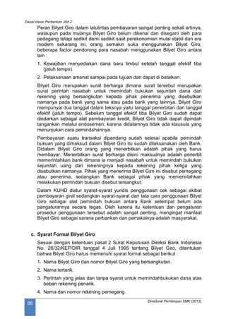 Dasar-dasar Perbankan Jilid 2
Direktorat Pembinaan SMK (2013)
88
Peran Bilyet Giro dalam lalulintas pembayaran sangat penting sekali artinya,
walaupun pada mulanya Bilyet Giro belum dikenal dan disegani oleh para
pedagang tetapi sedikit demi sedikit saat perekonomian mulai stabil dan era
modern sekarang ini, orang semakin suka menggunakan Bilyet Giro,
beberapa factor pendorong para nasabah menggunakan Bilyet Giro antara
lain :
1. Kewajiban menyediakan dana baru timbul setelah tanggal efektif tiba
(jatuh tempo).
2. Pelaksanaan amanat sampai pada tujuan dan dapat di batalkan.
Bilyet Giro merupakan surat berharga dimana surat tersebut merupakan
surat perintah nasabah untuk memindah bukukan sejumlah dana dari
rekening yang bersangkutan kepada pihak penerima yang disebutkan
namanya pada bank yang sama atau pada bank yang lainnya. Bilyet Giro
mempunyai dua tanggal dalam teksnya yaitu tanggal penerbitan dan tanggal
efektif (jatuh tempo). Sebelum tanggal efektif tiba Bilyet Giro sudah dapat
diedarkan sebagai alat pembayaran kredit, Bilyet Giro tidak dapat dipindah
tangankan melalui endosemen, karena didalamnya tidak ada klausula yang
menunjukan cara pemindahannya.
Pembayaran suatu transaksi dipandang sudah selesai apabila pemindah
bukuan yang dimaksud dalam Bilyet Giro itu sudah dilaksanakan oleh Bank.
Didalam Bilyet Giro orang yang menerbitkan adalah pihak yang harus
membayar. Menerbitkan surat berharga disini maksudnya adalah penerbit
memerintahkan bank dimana ia menjadi nasabah untuk memindah bukukan
sejumlah uang dari rekeningnya kepada rekening pihak ketiga yang
disebutkan namanya. Pihak yang menerima Bilyet Giro ini disebut pemegang
atau penerima, sedangkan Bank sebagai pihak yang memerintahkan
melakukan pemindah bukuan disebut tersangkut.
Dalam KUHD diatur syarat-syarat yuridis penggunaan cek sebagai akibat
pembayaran giral sedangkan syarat-syarat dan tata cara penggunaan Bilyet
Giro sebagai alat pemindah bukuan antara Bank setempat belum ada
pengaturannya secara tegas. Oleh karena itu ketentuan dan pengaturan
prosedur penggunaan tersebut adalah sangat penting, mengingat manfaat
Bilyet Giro sebagai sarana perbankan dan pemakainya adalah masyarakat.
c. Syarat Formal Bilyet Giro
Sesuai dengan ketentuan pasal 2 Surat Keputusan Direksi Bank Indonesia
No. 28/32/KEP/DIR tanggal 4 Juli 1995 tentang Bilyet Giro, ditentukan
bahwa Bilyet Giro harus memenuhi syarat formal sebagai berikut :
1. Nama Bilyet Giro dan nomor Bilyet Giro yang bersangkutan.
2. Nama tertarik.
3. Perintah yang jelas dan tanpa syarat untuk memindahbukukan dana atas
beban rekening penarik.
4. Nama dan nomor rekening pemegang.
 