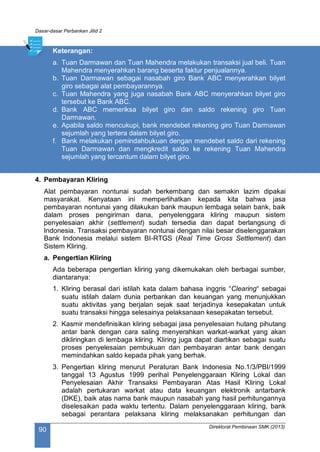 Dasar-dasar Perbankan Jilid 2
Direktorat Pembinaan SMK (2013)
90
Keterangan:
a. Tuan Darmawan dan Tuan Mahendra melakukan transaksi jual beli. Tuan
Mahendra menyerahkan barang beserta faktur penjualannya.
b. Tuan Darmawan sebagai nasabah giro Bank ABC menyerahkan bilyet
giro sebagai alat pembayarannya.
c. Tuan Mahendra yang juga nasabah Bank ABC menyerahkan bilyet giro
tersebut ke Bank ABC.
d. Bank ABC memeriksa bilyet giro dan saldo rekening giro Tuan
Darmawan.
e. Apabila saldo mencukupi, bank mendebet rekening giro Tuan Darmawan
sejumlah yang tertera dalam bilyet giro.
f. Bank melakukan pemindahbukuan dengan mendebet saldo dari rekening
Tuan Darmawan dan mengkredit saldo ke rekening Tuan Mahendra
sejumlah yang tercantum dalam bilyet giro.
4. Pembayaran Kliring
Alat pembayaran nontunai sudah berkembang dan semakin lazim dipakai
masyarakat. Kenyataan ini memperlihatkan kepada kita bahwa jasa
pembayaran nontunai yang dilakukan bank maupun lembaga selain bank, baik
dalam proses pengiriman dana, penyelenggara kliring maupun sistem
penyelesaian akhir (settlement) sudah tersedia dan dapat berlangsung di
Indonesia. Transaksi pembayaran nontunai dengan nilai besar diselenggarakan
Bank Indonesia melalui sistem BI-RTGS (Real Time Gross Settlement) dan
Sistem Kliring.
a. Pengertian Kliring
Ada beberapa pengertian kliring yang dikemukakan oleh berbagai sumber,
diantaranya:
1. Kliring berasal dari istilah kata dalam bahasa inggris “Clearing“ sebagai
suatu istilah dalam dunia perbankan dan keuangan yang menunjukkan
suatu aktivitas yang berjalan sejak saat terjadinya kesepakatan untuk
suatu transaksi hingga selesainya pelaksanaan kesepakatan tersebut.
2. Kasmir mendefinisikan kliring sebagai jasa penyelesaian hutang pihutang
antar bank dengan cara saling menyerahkan warkat-warkat yang akan
dikliringkan di lembaga kliring. Kliring juga dapat diartikan sebagai suatu
proses penyelesaian pembukuan dan pembayaran antar bank dengan
memindahkan saldo kepada pihak yang berhak.
3. Pengertian kliring menurut Peraturan Bank Indonesia No.1/3/PBI/1999
tanggal 13 Agustus 1999 perihal Penyelenggaraan Kliring Lokal dan
Penyelesaian Akhir Transaksi Pembayaran Atas Hasil Kliring Lokal
adalah pertukaran warkat atau data keuangan elektronik antarbank
(DKE), baik atas nama bank maupun nasabah yang hasil perhitungannya
diselesaikan pada waktu tertentu. Dalam penyelenggaraan kliring, bank
sebagai perantara pelaksana kliring melaksanakan perhitungan dan
 