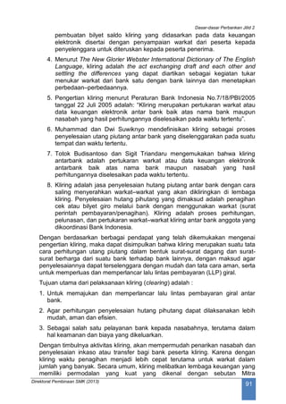 Dasar-dasar Perbankan Jilid 2
Direktorat Pembinaan SMK (2013)
91
pembuatan bilyet saldo kliring yang didasarkan pada data keuangan
elektronik disertai dengan penyampaian warkat dari peserta kepada
penyelenggara untuk diteruskan kepada peserta penerima.
4. Menurut The New Glorier Webster International Dictionary of The English
Language, kliring adalah the act exchanging draft and each other and
settling the differences yang dapat diartikan sebagai kegiatan tukar
menukar warkat dari bank satu dengan bank lainnya dan menetapkan
perbedaan–perbedaannya.
5. Pengertian kliring menurut Peraturan Bank Indonesia No.7/18/PBI/2005
tanggal 22 Juli 2005 adalah: “Kliring merupakan pertukaran warkat atau
data keuangan elektronik antar bank baik atas nama bank maupun
nasabah yang hasil perhitungannya diselesaikan pada waktu tertentu”.
6. Muhammad dan Dwi Suwiknyo mendefinisikan kliring sebagai proses
penyelesaian utang piutang antar bank yang diselenggarakan pada suatu
tempat dan waktu tertentu.
7. Totok Budisantoso dan Sigit Triandaru mengemukakan bahwa kliring
antarbank adalah pertukaran warkat atau data keuangan elektronik
antarbank baik atas nama bank maupun nasabah yang hasil
perhitungannya diselesaikan pada waktu tertentu.
8. Kliring adalah jasa penyelesaian hutang piutang antar bank dengan cara
saling menyerahkan warkat–warkat yang akan dikliringkan di lembaga
kliring. Penyelesaian hutang pihutang yang dimaksud adalah penagihan
cek atau bilyet giro melalui bank dengan menggunakan warkat (surat
perintah pembayaran/penagihan). Kliring adalah proses perhitungan,
pelunasan, dan pertukaran warkat–warkat kliring antar bank anggota yang
dikoordinasi Bank Indonesia.
Dengan berdasarkan berbagai pendapat yang telah dikemukakan mengenai
pengertian kliring, maka dapat disimpulkan bahwa kliring merupakan suatu tata
cara perhitungan utang piutang dalam bentuk surat-surat dagang dan surat-
surat berharga dari suatu bank terhadap bank lainnya, dengan maksud agar
penyelesaiannya dapat terselenggara dengan mudah dan tata cara aman, serta
untuk memperluas dan memperlancar lalu lintas pembayaran (LLP) giral.
Tujuan utama dari pelaksanaan kliring (clearing) adalah :
1. Untuk memajukan dan memperlancar lalu lintas pembayaran giral antar
bank.
2. Agar perhitungan penyelesaian hutang pihutang dapat dilaksanakan lebih
mudah, aman dan efisien.
3. Sebagai salah satu pelayanan bank kepada nasabahnya, terutama dalam
hal keamanan dan biaya yang dikeluarkan.
Dengan timbulnya aktivitas kliring, akan mempermudah penarikan nasabah dan
penyelesaian inkaso atau transfer bagi bank peserta kliring. Karena dengan
kliring waktu penagihan menjadi lebih cepat terutama untuk warkat dalam
jumlah yang banyak. Secara umum, kliring melibatkan lembaga keuangan yang
memiliki permodalan yang kuat yang dikenal dengan sebutan Mitra
 