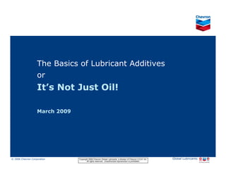 The Basics of Lubricant Additives
                         or
                         It’s Not Just Oil!

                         March 2009




© 2006 Chevron Corporation                      Copyright 2006 Chevron Global Lubricants, a division of Chevron U.S.A. Inc.   Global Lubricants
11/06 JobbersChevronPhaseI   LubAdd   RFarina          All rights reserved. Unauthorized reproduction is prohibited.
 