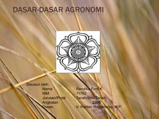 Dasar-dasar Agronomi Disusun oleh: Nama		: Rendika Ferri K NIM		: 11762 Jurusan/Prodi	: Tanah/Ilmu Tanah Angkatan		: 2009 Dosen		: Ir. Rohlan Rogomulyo, M.P. 