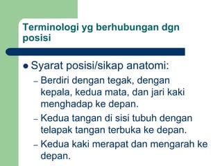 Terminologi yg berhubungan dgn
posisi
 Syarat posisi/sikap anatomi:
– Berdiri dengan tegak, dengan
kepala, kedua mata, dan jari kaki
menghadap ke depan.
– Kedua tangan di sisi tubuh dengan
telapak tangan terbuka ke depan.
– Kedua kaki merapat dan mengarah ke
depan.
 