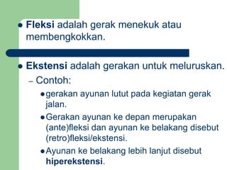 Fleksi adalah gerak menekuk atau
membengkokkan.
 Ekstensi adalah gerakan untuk meluruskan.
– Contoh:
gerakan ayunan lutut pada kegiatan gerak
jalan.
Gerakan ayunan ke depan merupakan
(ante)fleksi dan ayunan ke belakang disebut
(retro)fleksi/ekstensi.
Ayunan ke belakang lebih lanjut disebut
hiperekstensi.
 