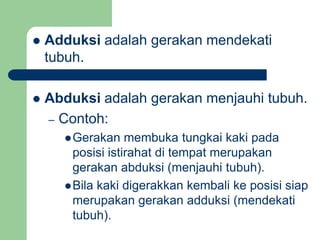  Adduksi adalah gerakan mendekati
tubuh.
 Abduksi adalah gerakan menjauhi tubuh.
– Contoh:
Gerakan membuka tungkai kaki pada
posisi istirahat di tempat merupakan
gerakan abduksi (menjauhi tubuh).
Bila kaki digerakkan kembali ke posisi siap
merupakan gerakan adduksi (mendekati
tubuh).
 