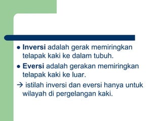  Inversi adalah gerak memiringkan
telapak kaki ke dalam tubuh.
 Eversi adalah gerakan memiringkan
telapak kaki ke luar.
 istilah inversi dan eversi hanya untuk
wilayah di pergelangan kaki.
 