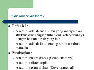 Overview of Anatomy
 Defenisi :
– Anatomi adalah suatu ilmu yang mempelajari
struktur suatu bagian tubuh dan keterkaitannya
dengan bagian tubuh yang lain
– Anatomi adalah ilmu tentang struktur tubuh
manusia
 Pembagian :
– Anatomi makroskopis (Gross anatomy)
– Anatomi mikroskopis
– Anatomi pertumbuhan (Developmental)
 