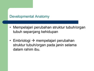 Developmental Anatomy
• Mempelajari perubahan struktur tubuh/organ
tubuh sepanjang kehidupan
• Embriologi  mempelajari perubahan
struktur tubuh/organ pada janin selama
dalam rahim ibu.
 
