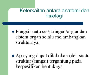 Keterkaitan antara anatomi dan
fisiologi
 Fungsi suatu sel/jaringan/organ dan
sistem organ selalu melambangkan
strukturnya.
 Apa yang dapat dilakukan oleh suatu
struktur (fungsi) tergantung pada
kespesifikan bentuknya
 