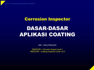 ACTS – An Authorized Training Body for INDOCOR
DASAR-DASAR
APLIKASI COATING
oleh : Idany Wahyudin
INDOCOR – Corrosion Expert Level-1
INDOCOR – Coating Inspector Level-1 & 2
Corrosion Inspector
 