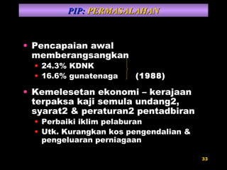 Pencapaian awal memberangsangkan 24.3% KDNK 16.6% gunatenaga  (1988) Kemelesetan ekonomi – kerajaan terpaksa kaji semula undang2, syarat2 & peraturan2 pentadbiran Perbaiki iklim pelaburan Utk. Kurangkan kos pengendalian & pengeluaran perniagaan PIP:  PERMASALAHAN 