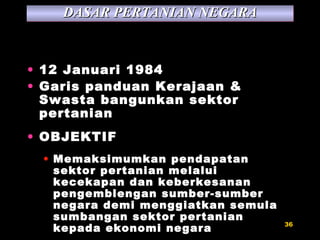 12 Januari 1984 Garis panduan Kerajaan & Swasta bangunkan sektor pertanian OBJEKTIF Memaksimumkan pendapatan sektor pertanian melalui kecekapan dan keberkesanan pengemblengan sumber-sumber negara demi menggiatkan semula sumbangan sektor pertanian kepada ekonomi negara DASAR PERTANIAN NEGARA 