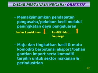 Memaksimumkan pendapatan pengusaha/pekebun kecil melalui peningkatan daya pengeluaran DASAR PERTANIAN NEGARA:   OBJEKTIF Maju dan tingkatkan hasil & mutu komoditi berpotensi eksport/bahan gantian import serta komoditi terpilih untuk sektor makanan & perindustrian kadar kemiskinan kualiti hidup  keluarga 